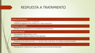 RESPUESTA A TRATAMIENTO
Estado de Remisión
• Desaparición proteinuria (< 4 mg/m2/h)
• Proteinuria negativa en tiras reactivas por 5 días consecutivos
Remisión completa
• Desaparición de la proteinuria y normalización de albuminemia
Remisión Parcial
• Normalización albuminemia (>3 g/l)
• Proteinuria en rango no nefrótico ( 4-40 mg/m2/h)
Recaída
• Proteínas en tira reactiva de orina >++ durante 5 días consecutivos en cualquier momento evolutivo
Resistencia
• Persistencia de Proteinuria en rango nefrótico tras 8 semanas de tratamiento
 