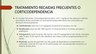 TRATAMIENTO RECAIDAS FRECUENTES O
CORTICODEPENDENCIA
 En recaídas frecuentes, corticodependencia (dosis >0,5-1 mg/kg en días alternos) o efectos
secundarios de los corticoides se recomienda terapia alternativa a los corticoides con
fármacos inmunosupresores
 Ciclofosfamida: dosis de 2-2,5 mg/kg/día durante ocho semanas, vía oral
 Micofenolato: dosis de 400- 600 mg/m2 /12 horas durante 6-12 meses, asociado a
prednisona
 Ciclosporina A: dosis inicial de 100 mg/m2 / día (2,5 mg/kg/día) en dos tomas. Aumentar
cada 15 días 10-20 mg/m2 /día. Mantener seis meses y retirar progresivamente en 3-6
meses.
 Rituximab: rescate de pacientes con alto grado de dependencia a tratamientos con
corticoides. Dosis de 375 mg/ m2 IV administrada con una periodicidad semanal y un
máximo de dos dosis
 