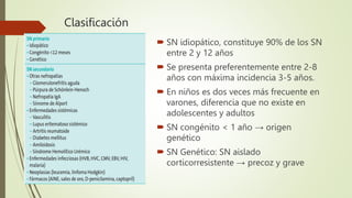 Clasificación
 SN idiopático, constituye 90% de los SN
entre 2 y 12 años
 Se presenta preferentemente entre 2-8
años con máxima incidencia 3-5 años.
 En niños es dos veces más frecuente en
varones, diferencia que no existe en
adolescentes y adultos
 SN congénito < 1 año → origen
genético
 SN Genético: SN aislado
corticorresistente → precoz y grave
 