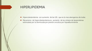 HIPERLIPIDEMIA
 Hipercolesterolemia con aumento de las LDL que es la mas aterogenica de todas
 Mecanismo de hipercolesterolemia es aumento de las síntesis de lipoproteínas
estimulada por la disminuida por presión oncotica por hipoalbuminemia
 