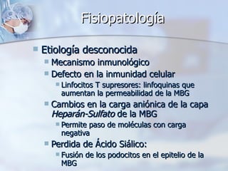 Fisiopatología Etiología desconocida Mecanismo inmunológico Defecto en la inmunidad celular  Linfocitos T supresores: linfoquinas que aumentan la permeabilidad de la MBG Cambios en la carga aniónica de la capa  Heparán-Sulfato  de la MBG Permite paso de moléculas con carga negativa Perdida de Ácido Siálico: Fusión de los podocitos en el epitelio de la MBG  