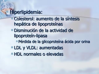 Hiperlipidemia: Colesterol: aumento de la síntesis hepática de lipoproteínas Disminución de la actividad de lipoproteín-lipasa Pérdida de la glicoproteína ácida por orina LDL y VLDL: aumentadas HDL normales o elevadas 