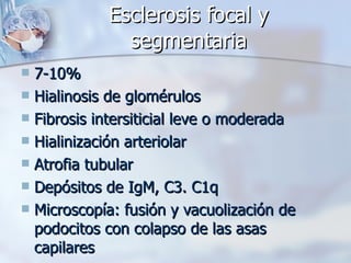 Esclerosis focal y segmentaria 7-10% Hialinosis de glomérulos Fibrosis intersiticial leve o moderada Hialinización arteriolar Atrofia tubular Depósitos de IgM, C3. C1q Microscopía: fusión y vacuolización de podocitos con colapso de las asas capilares 