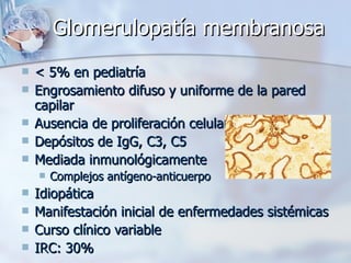 Glomerulopatía membranosa < 5% en pediatría Engrosamiento difuso y uniforme de la pared capilar Ausencia de proliferación celular Depósitos de IgG, C3, C5 Mediada inmunológicamente Complejos antígeno-anticuerpo Idiopática Manifestación inicial de enfermedades sistémicas Curso clínico variable IRC: 30% 