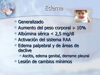 Edema Generalizado Aumento del peso corporal > 10% Albúmina sérica < 2,5 mg/dl Activación del sistema RAA Edema palpebral y de áreas de declive Ascitis, edema genital, derrame pleural Lesión de cambios mínimos 
