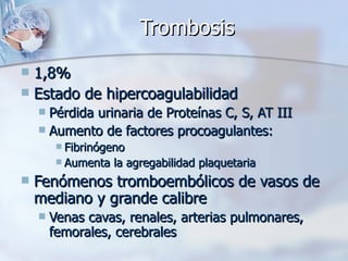 Trombosis 1,8% Estado de hipercoagulabilidad Pérdida urinaria de Proteínas C, S, AT III Aumento de factores procoagulantes: Fibrinógeno Aumenta la agregabilidad plaquetaria Fenómenos tromboembólicos de vasos de mediano y grande calibre Venas cavas, renales, arterias pulmonares, femorales, cerebrales 