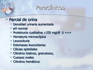 Paraclínicos Parcial de orina Densidad urinaria aumentada pH normal Proteinuria cualitativa >250 mg/dl  ó +++ Hematuria microscópica Leucocituria Estereasas leucocitarias Células epiteliales Cilindros hialinos, granulosos,  Cuerpos ovales Cilindros hemáticos 