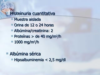 Proteinuria cuantitativa Muestra aislada Orina de 12 o 24 horas Albúmina/creatinina: 2 Proteínas > de 40 mg/m 2 /h 1000 mg/m 2 /h Albúmina sérica Hipoalbuminemia < 2,5 mg/dl 