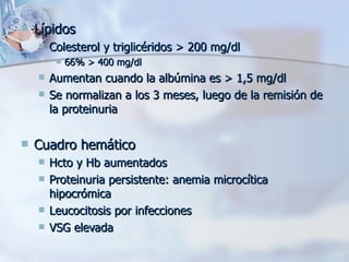 Lípidos Colesterol y triglicéridos > 200 mg/dl 66% > 400 mg/dl Aumentan cuando la albúmina es > 1,5 mg/dl Se normalizan a los 3 meses, luego de la remisión de la proteinuria Cuadro hemático Hcto y Hb aumentados Proteinuria persistente: anemia microcítica hipocrómica Leucocitosis por infecciones VSG elevada  