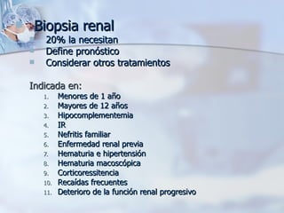 Biopsia renal 20% la necesitan Define pronóstico Considerar otros tratamientos Indicada en: Menores de 1 año Mayores de 12 años Hipocomplementemia IR  Nefritis familiar Enfermedad renal previa Hematuria e hipertensión Hematuria macoscópica Corticoressitencia Recaídas frecuentes Deterioro de la función renal progresivo 