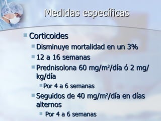 Medidas específicas Corticoides Disminuye mortalidad en un 3% 12 a 16 semanas Prednisolona 60 mg/m 2 /día ó 2 mg/kg/día Por 4 a 6 semanas Seguidos de 40 mg/m 2 /día en días alternos Por 4 a 6 semanas 