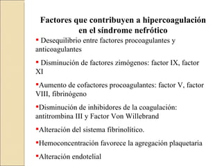 Factores que contribuyen a hipercoagulación
           en el síndrome nefrótico
 Desequilibrio entre factores procoagulantes y
anticoagulantes
 Disminución de factores zimógenos: factor IX, factor
XI
Aumento de cofactores procoagulantes: factor V, factor
VIII, fibrinógeno
Disminución de inhibidores de la coagulación:
antitrombina III y Factor Von Willebrand
Alteración del sistema fibrinolítico.
Hemoconcentración favorece la agregación plaquetaria
Alteración endotelial
 