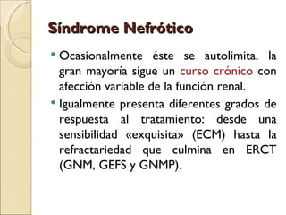 Síndrome Nefrótico
 Ocasionalmente éste se autolimita, la
  gran mayoría sigue un curso crónico con
  afección variable de la función renal.
 Igualmente presenta diferentes grados de
  respuesta al tratamiento: desde una
  sensibilidad «exquisita» (ECM) hasta la
  refractariedad que culmina en ERCT
  (GNM, GEFS y GNMP).
 