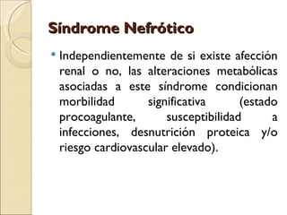 Síndrome Nefrótico
   Independientemente de si existe afección
    renal o no, las alteraciones metabólicas
    asociadas a este síndrome condicionan
    morbilidad       significativa      (estado
    procoagulante,       susceptibilidad      a
    infecciones, desnutrición proteica y/o
    riesgo cardiovascular elevado).
 