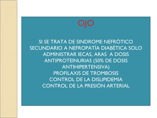 OJO

   SI SE TRATA DE SINDROME NEFRÓTICO
SECUNDARIO A NEFROPATÍA DIABÉTICA SOLO
     ADMINISTRAR IECAS, ARAS A DOSIS
      ANTIPROTEINURIAS (50% DE DOSIS
             ANTIHIPERTENSIVA)
          PROFILAXIS DE TROMBOSIS
        CONTROL DE LA DISLIPIDEMIA
     CONTROL DE LA PRESIÓN ARTERIAL
 