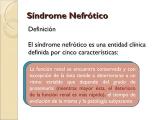 Síndrome Nefrótico
Definición

El síndrome nefrótico es una entidad clínica
definida por cinco características:

Proteinuria renal (> encuentra conservada y con
 1. Proteinuria se 3.5 g/24 h)sinónimo de
  La función nefrótica no es
síndrome nefrótico ya (< 3.5 g/dL)
 2. Hipoalbuminemia que a dependiendo ade
  excepción de la ésta tiende deteriorarse un
factores variable como:depende del evolución,
  ritmo diversos que el tiempo de grado de
 3. Edema
estado nutricional, función hepática, deterioro
  proteinuria (mientras mayor ésta, el etc. la
 4. Hipercolesterolemia
hipoalbuminemia y es más rápido), el tiempo de
  de la función renal el edema pueden estar
 5. Lipiduria
ausentes de la misma y la patología subyacente
  evolución
 
