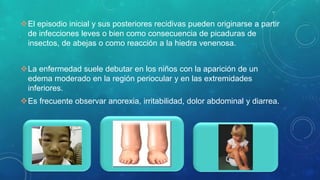 El episodio inicial y sus posteriores recidivas pueden originarse a partir
de infecciones leves o bien como consecuencia de picaduras de
insectos, de abejas o como reacción a la hiedra venenosa.
La enfermedad suele debutar en los niños con la aparición de un
edema moderado en la región periocular y en las extremidades
inferiores.
Es frecuente observar anorexia, irritabilidad, dolor abdominal y diarrea.
 