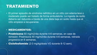 TRATAMIENTO
• El primer episodio de síndrome nefrótico en un niño con edema leve o
moderado puede ser tratado de forma ambulatoria. La ingesta de sodio
debería ser reducida a través de una dieta baja en sodio hasta que el
niño empiece a recuperarse.
• MEDICAMENTOS:
- Prednisona 60 mg/m2/dia durante 4-6 semanas, en case de
remisión: Prednisona 40 mg/m2/dia durante 4-6 semanas, retirada
progresiva en 6 semanas.
- Ciclofosfamida (2-3 mg/kg/dosis VO durante 8-12 sem).
 
