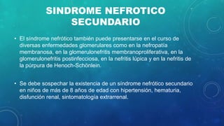 SINDROME NEFROTICO
SECUNDARIO
• El síndrome nefrótico también puede presentarse en el curso de
diversas enfermedades glomerulares como en la nefropatía
membranosa, en la glomerulonefritis membranoproliferativa, en la
glomerulonefritis postinfecciosa, en la nefritis lúpica y en la nefritis de
la púrpura de Henoch-Schönlein.
• Se debe sospechar la existencia de un síndrome nefrótico secundario
en niños de más de 8 años de edad con hipertensión, hematuria,
disfunción renal, sintomatología extrarrenal.
 