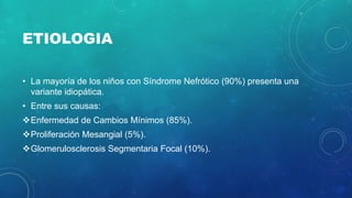 ETIOLOGIA
• La mayoría de los niños con Síndrome Nefrótico (90%) presenta una
variante idiopática.
• Entre sus causas:
Enfermedad de Cambios Mínimos (85%).
Proliferación Mesangial (5%).
Glomerulosclerosis Segmentaria Focal (10%).
 