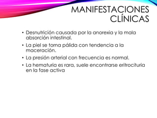 MANIFESTACIONES
CLÍNICAS
• Desnutrición causada por la anorexia y la mala
absorción intestinal.
• La piel se torna pálida con tendencia a la
maceración.
• La presión arterial con frecuencia es normal.
• La hematuria es rara, suele encontrarse eritrocituria
en la fase activa
 