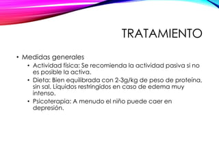 TRATAMIENTO
• Medidas generales
• Actividad física: Se recomienda la actividad pasiva si no
es posible la activa.
• Dieta: Bien equilibrada con 2-3g/kg de peso de proteína,
sin sal. Líquidos restringidos en caso de edema muy
intenso.
• Psicoterapia: A menudo el niño puede caer en
depresión.
 