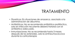 TRATAMIENTO
• Diureticos: En situaciones de anasarca, asociado a la
administración de albumina.
• Antibióticos: No se recomienda antibiótico profiláctico,
solo en infección recurrente deberá tratarse con el
antibiótico adecuado.
• Inmunizaciones: No se recomienda hasta 3 meses
después de los esteroides, solo la antineumocóccica
durante la corticoterapia
 
