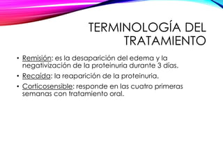 TERMINOLOGÍA DEL
TRATAMIENTO
• Remisión: es la desaparición del edema y la
negativización de la proteinuria durante 3 días.
• Recaída: la reaparición de la proteinuria.
• Corticosensible: responde en las cuatro primeras
semanas con tratamiento oral.
 