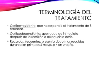 TERMINOLOGÍA DEL
TRATAMIENTO
• Corticorresistente: que no responde al tratamiento de 8
semanas.
• Corticodependiente: que recae de inmediato
después de la remisión o al reducir la dosis.
• Recaídas frecuentes: presenta dos o mas recaídas
durante los primeros 6 meses o 4 en un año.
 