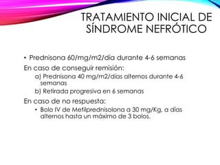 TRATAMIENTO INICIAL DE
SÍNDROME NEFRÓTICO
• Prednisona 60/mg/m2/día durante 4-6 semanas
En caso de conseguir remisión:
a) Prednisona 40 mg/m2/días alternos durante 4-6
semanas
b) Retirada progresiva en 6 semanas
En caso de no respuesta:
• Bolo IV de Metilprednisolona a 30 mg/Kg, a días
alternos hasta un máximo de 3 bolos.
 
