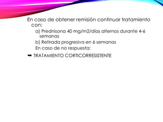 En caso de obtener remisión continuar tratamiento
con:
a) Prednisona 40 mg/m2/días alternos durante 4-6
semanas
b) Retirada progresiva en 6 semanas
En caso de no respuesta:
➥ TRATAMIENTO CORTICORRESISTENTE
 