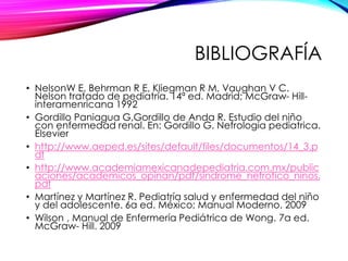 BIBLIOGRAFÍA
• NelsonW E, Behrman R E, Kliegman R M, Vaughan V C.
Nelson tratado de pediatría. 14ª ed. Madrid; McGraw- Hill-
interamenricana 1992
• Gordillo Paniagua G,Gordillo de Anda R. Estudio del niño
con enfermedad renal. En: Gordillo G. Nefrologia pediatrica.
Elsevier
• http://www.aeped.es/sites/default/files/documentos/14_3.p
df
• http://www.academiamexicanadepediatria.com.mx/public
aciones/academicos_opinan/pdf/sindrome_nefrotico_ninos.
pdf
• Martínez y Martínez R. Pediatría salud y enfermedad del niño
y del adolescente. 6a ed. México; Manual Moderno. 2009
• Wilson , Manual de Enfermería Pediátrica de Wong. 7a ed.
McGraw- Hill. 2009
 