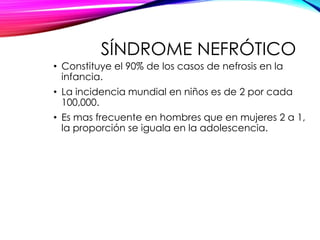 SÍNDROME NEFRÓTICO
• Constituye el 90% de los casos de nefrosis en la
infancia.
• La incidencia mundial en niños es de 2 por cada
100,000.
• Es mas frecuente en hombres que en mujeres 2 a 1,
la proporción se iguala en la adolescencia.
 