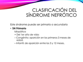 CLASIFICACIÓN DEL
SÍNDROME NEFRÓTICO
Este síndrome puede ser primario o secundario
• SN Primario
Idiopático
• Del 1er año de vida:
– Congénito: aparición en los primeros 3 meses de
edad.
– Infantil: de aparición entre los 3 y 12 meses.
 