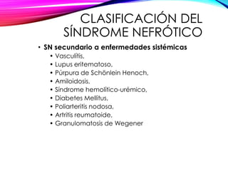 CLASIFICACIÓN DEL
SÍNDROME NEFRÓTICO
• SN secundario a enfermedades sistémicas
• Vasculítis,
• Lupus eritematoso,
• Púrpura de Schönlein Henoch,
• Amiloidosis,
• Síndrome hemolítico-urémico,
• Diabetes Mellitus,
• Poliarteritis nodosa,
• Artritis reumatoide,
• Granulomatosis de Wegener
 