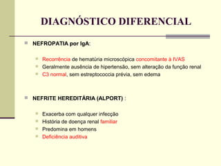 DIAGNÓSTICO DIFERENCIAL
 NEFROPATIA por IgA:




Recorrência de hematúria microscópica concomitante à IVAS
Geralmente ausência de hipertensão, sem alteração da função renal
C3 normal, sem estreptococcia prévia, sem edema

 NEFRITE HEREDITÁRIA (ALPORT) :





Exacerba com qualquer infecção
História de doença renal familiar
Predomina em homens
Deficiência auditiva

 