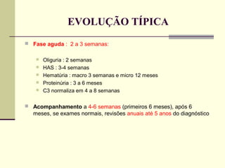 EVOLUÇÃO TÍPICA
 Fase aguda : 2 a 3 semanas:






Oliguria : 2 semanas
HAS : 3-4 semanas
Hematúria : macro 3 semanas e micro 12 meses
Proteinúria : 3 a 6 meses
C3 normaliza em 4 a 8 semanas

 Acompanhamento a 4-6 semanas (primeiros 6 meses), após 6

meses, se exames normais, revisões anuais até 5 anos do diagnóstico

 