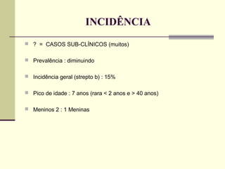 INCIDÊNCIA
 ? = CASOS SUB-CLÍNICOS (muitos)
 Prevalência : diminuindo
 Incidência geral (strepto b) : 15%
 Pico de idade : 7 anos (rara < 2 anos e > 40 anos)
 Meninos 2 : 1 Meninas

 