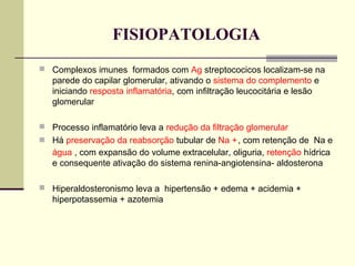 FISIOPATOLOGIA
 Complexos imunes formados com Ag streptococicos localizam-se na

parede do capilar glomerular, ativando o sistema do complemento e
iniciando resposta inflamatória, com infiltração leucocitária e lesão
glomerular
 Processo inflamatório leva a redução da filtração glomerular
 Há preservação da reabsorção tubular de Na + , com retenção de Na e

água , com expansão do volume extracelular, oliguria, retenção hídrica
e consequente ativação do sistema renina-angiotensina- aldosterona
 Hiperaldosteronismo leva a hipertensão + edema + acidemia +

hiperpotassemia + azotemia

 