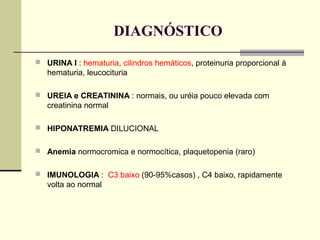 DIAGNÓSTICO
 URINA I : hematuria, cilindros hemáticos, proteinuria proporcional à

hematuria, leucocituria
 UREIA e CREATININA : normais, ou uréia pouco elevada com

creatinina normal
 HIPONATREMIA DILUCIONAL
 Anemia normocromica e normocítica, plaquetopenia (raro)
 IMUNOLOGIA : C3 baixo (90-95%casos) , C4 baixo, rapidamente

volta ao normal

 