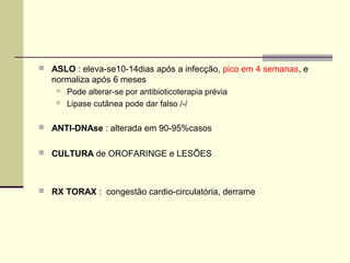  ASLO : eleva-se10-14dias após a infecção, pico em 4 semanas, e

normaliza após 6 meses



Pode alterar-se por antibioticoterapia prévia
Lipase cutânea pode dar falso /-/

 ANTI-DNAse : alterada em 90-95%casos
 CULTURA de OROFARINGE e LESÕES

 RX TORAX : congestão cardio-circulatória, derrame

 