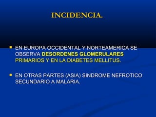INCIDENCIA.INCIDENCIA.
 EN EUROPA OCCIDENTAL Y NORTEAMERICA SEEN EUROPA OCCIDENTAL Y NORTEAMERICA SE
OBSERVAOBSERVA DESORDENES GLOMERULARESDESORDENES GLOMERULARES
PRIMARIOS Y EN LA DIABETES MELLITUS.PRIMARIOS Y EN LA DIABETES MELLITUS.
 EN OTRAS PARTES (ASIA) SINDROME NEFROTICOEN OTRAS PARTES (ASIA) SINDROME NEFROTICO
SECUNDARIO A MALARIA.SECUNDARIO A MALARIA.
 