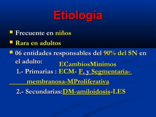 EtiologíaEtiología
 Frecuente enFrecuente en niñosniños
 Rara en adultosRara en adultos
 06 entidades responsables del06 entidades responsables del 90% del SN90% del SN enen
el adulto:el adulto:
1.- Primarias :1.- Primarias : ECM-ECM- FF. y. y Segmentaria-Segmentaria-
membranosa-MProliferativamembranosa-MProliferativa
2.- Secundarias:2.- Secundarias:DM-amiloidosisDM-amiloidosis-LES-LES
ECambiosMinimosECambiosMinimos
 