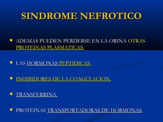 SINDROME NEFROTICOSINDROME NEFROTICO
 ADEMAS PUEDEN PERDERSE EN LA ORINAADEMAS PUEDEN PERDERSE EN LA ORINA OTRASOTRAS
PROTEINAS PLASMATICAS.PROTEINAS PLASMATICAS.
 LASLAS HORMONASHORMONAS PEPTIDICAS.PEPTIDICAS.
 INHIBIDORES DE LA COAGULACION.INHIBIDORES DE LA COAGULACION.
 TRANSFERRINA.TRANSFERRINA.
 PROTEINASPROTEINAS TRANSPORTADORAS DE HORMONASTRANSPORTADORAS DE HORMONAS..
 