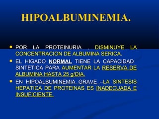  POR LA PROTEINURIA ,POR LA PROTEINURIA , DISMINUYE LADISMINUYE LA
CONCENTRACION DE ALBUMINA SERICA.CONCENTRACION DE ALBUMINA SERICA.
 EL HIGADOEL HIGADO NORMALNORMAL TIENE LA CAPACIDADTIENE LA CAPACIDAD
SINTETICA PARASINTETICA PARA AUMENTAR LAAUMENTAR LA RESERVA DERESERVA DE
ALBUMINA HASTA 25 g/DIA.ALBUMINA HASTA 25 g/DIA.
 ENEN HIPOALBUMINEMIA GRAVEHIPOALBUMINEMIA GRAVE ––LA SINTESISLA SINTESIS
HEPATICA DE PROTEINAS ESHEPATICA DE PROTEINAS ES INADECUADA EINADECUADA E
INSUFICIENTE.INSUFICIENTE.
HIPOALBUMINEMIA.
 
