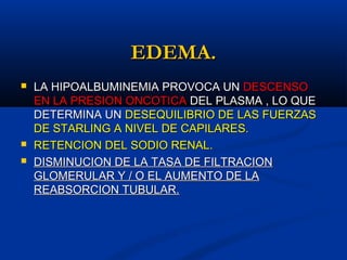 EDEMA.EDEMA.
 LA HIPOALBUMINEMIA PROVOCA UNLA HIPOALBUMINEMIA PROVOCA UN DESCENSODESCENSO
EN LA PRESION ONCOTICAEN LA PRESION ONCOTICA DEL PLASMA , LO QUEDEL PLASMA , LO QUE
DETERMINA UNDETERMINA UN DESEQUILIBRIO DE LAS FUERZASDESEQUILIBRIO DE LAS FUERZAS
DE STARLING A NIVEL DE CAPILARES.DE STARLING A NIVEL DE CAPILARES.
 RETENCION DEL SODIO RENAL.RETENCION DEL SODIO RENAL.
 DISMINUCION DE LA TASA DE FILTRACIONDISMINUCION DE LA TASA DE FILTRACION
GLOMERULAR Y / O EL AUMENTO DE LAGLOMERULAR Y / O EL AUMENTO DE LA
REABSORCION TUBULAR.REABSORCION TUBULAR.
 