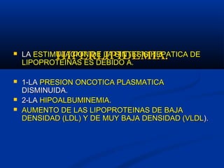 HIPERLIPIDEMIA.HIPERLIPIDEMIA. LALA ESTIMULACION DE LA SINTESIS HEPATICA DEESTIMULACION DE LA SINTESIS HEPATICA DE
LIPOPROTEINAS ES DEBIDO A.LIPOPROTEINAS ES DEBIDO A.
 1-LA1-LA PRESION ONCOTICA PLASMATICAPRESION ONCOTICA PLASMATICA
DISMINUIDA.DISMINUIDA.
 2-LA2-LA HIPOALBUMINEMIA.HIPOALBUMINEMIA.
 AUMENTO DE LAS LIPOPROTEINAS DE BAJAAUMENTO DE LAS LIPOPROTEINAS DE BAJA
DENSIDAD (LDL) Y DE MUY BAJA DENSIDAD (VLDLDENSIDAD (LDL) Y DE MUY BAJA DENSIDAD (VLDL).).
 