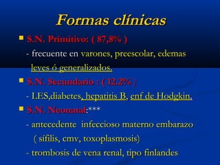 Formas clínicasFormas clínicas
 S.N. Primitivo: ( 87,8% )S.N. Primitivo: ( 87,8% )
- frecuente en- frecuente en varones, preescolar, edemasvarones, preescolar, edemas
leves ó generalizados.leves ó generalizados.
 S.N. Secundario : ( 12.2%S.N. Secundario : ( 12.2% ))
-- LES,diabetesLES,diabetes, hepatitis B, hepatitis B,, enf de Hodgkinenf de Hodgkin..
 S.N. NeonatalS.N. Neonatal:***:***
-- antecedente infeccioso materno embarazoantecedente infeccioso materno embarazo
( sífilis, cmv, toxoplasmosis)( sífilis, cmv, toxoplasmosis)
- trombosis de vena renal, tipo finlandes- trombosis de vena renal, tipo finlandes
 