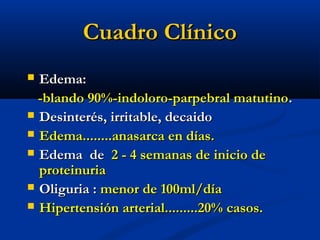 Cuadro ClínicoCuadro Clínico
 Edema:Edema:
-blando 90%-indoloro-parpebral matutino-blando 90%-indoloro-parpebral matutino..
 Desinterés, irritable, decaidoDesinterés, irritable, decaido
 Edema........anasarca en días.Edema........anasarca en días.
 Edema deEdema de 2 - 4 semanas de inicio de2 - 4 semanas de inicio de
proteinuriaproteinuria
 Oliguria :Oliguria : menor de 100ml/díamenor de 100ml/día
 Hipertensión arterial.........20% casos.Hipertensión arterial.........20% casos.
 