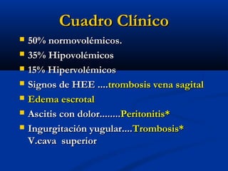 Cuadro ClínicoCuadro Clínico
 50% normovolémicos.50% normovolémicos.
 35% Hipovolémicos35% Hipovolémicos
 15% Hipervolémicos15% Hipervolémicos
 Signos de HEE ....Signos de HEE ....trombosis vena sagitaltrombosis vena sagital
 Edema escrotalEdema escrotal
 Ascitis con dolor........Ascitis con dolor........Peritonitis*Peritonitis*
 Ingurgitación yugular....Ingurgitación yugular....Trombosis*Trombosis*
V.cava superiorV.cava superior
 